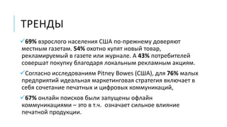ТРЕНДЫ
69% взрослого населения США по-прежнему доверяют
местным газетам. 54% охотно купят новый товар,
рекламируемый в газете или журнале. А 43% потребителей
совершат покупку благодаря локальным рекламным акциям.
Согласно исследованиям Pitney Bowes (США), для 76% малых
предприятий идеальная маркетинговая стратегия включает в
себя сочетание печатных и цифровых коммуникаций,
67% онлайн поисков были запущены офлайн
коммуникациями – это в т.ч. означает сильное влияние
печатной продукции.
 