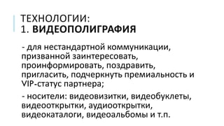ТЕХНОЛОГИИ:
1. ВИДЕОПОЛИГРАФИЯ
- для нестандартной коммуникации,
призванной заинтересовать,
проинформировать, поздравить,
пригласить, подчеркнуть премиальность и
VIP-статус партнера;
- носители: видеовизитки, видеобуклеты,
видеооткрытки, аудиооткрытки,
видеокаталоги, видеоальбомы и т.п.
 