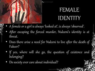 FEMALE
IDENTITY
• A female or a girl is always ‘looked at’, is always ‘observed’.
• After escaping the forced murder, Nuleeni’s identity is at
threat.
• Does there arise a need for Nuleeni to live after the death of
Fakeer?
• If yes, where will she go, the question of existence and
belonging?
• Do society ever care about individual?
 