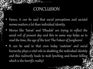 CONCLUSION
• Hence, it can be said that social perceptions and societal
norms matters a lot than individual identity.
• Movies like ‘Sairat’ and ‘Dhadak’ are trying to reflect the
social evil of present day and this in same way helps us to
read the time, the age of the text ‘The Fakeer of Jungheera’.
• It can be said to that even today ‘casteism’ and social
hierarchy plays a vital role in doubting the individual identity
and this indirectly leads to mob lynching and honor killing
which is the horrific reality!
 