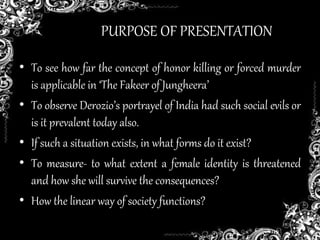 PURPOSE OF PRESENTATION
• To see how far the concept of honor killing or forced murder
is applicable in ‘The Fakeer of Jungheera’
• To observe Derozio’s portrayel of India had such social evils or
is it prevalent today also.
• If such a situation exists, in what forms do it exist?
• To measure- to what extent a female identity is threatened
and how she will survive the consequences?
• How the linear way of society functions?
 