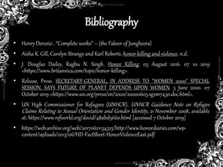 Bibliography
• Henry Derozio , “Complete works” – (the Fakeer of Jungheera)
• Aisha K. Gill, Carolyn Strange and Karl Roberts. honor killing and violence. n.d.
• J. Douglas Dailey, Raghu N. Singh. Honor Killing. 03 August 2016. 07 10 2019
<https://www.britannica.com/topic/honor-killing>.
• Release, Press. SECRETARY-GENERAL, IN ADDRESS TO "WOMEN 2000" SPECIAL
SESSION, SAYS FUTURE OF PLANET DEPENDS UPON WOMEN. 5 June 2000. 07
October 2019 <https://www.un.org/press/en/2000/20000605.sgsm7430.doc.html>.
• UN High Commissioner for Refugees (UNHCR), UNHCR Guidance Note on Refugee
Claims Relating to Sexual Orientation and Gender Identity, 21 November 2008, available
at: https://www.refworld.org/docid/48abd5660.html [accessed 7 October 2019]
• https://web.archive.org/web/20170621134325/http://www.honordiaries.com/wp-
content/uploads/2013/06/HD-FactSheet-HonorViolenceEast.pdf
 