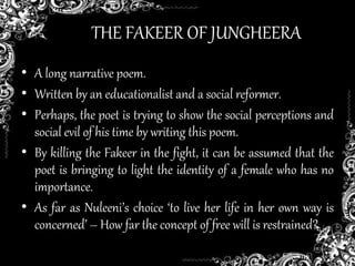 THE FAKEER OF JUNGHEERA
• A long narrative poem.
• Written by an educationalist and a social reformer.
• Perhaps, the poet is trying to show the social perceptions and
social evil of his time by writing this poem.
• By killing the Fakeer in the fight, it can be assumed that the
poet is bringing to light the identity of a female who has no
importance.
• As far as Nuleeni’s choice ‘to live her life in her own way is
concerned’ – How far the concept of free will is restrained?
 