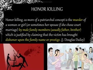 HONOR KILLING
Honor killing, as more of a patriarchal concept is the murder of
a woman or girl (or sometimes her spouse if she chose court
marriage) by male family members (usually father, brother)
which is justified by claiming that the victim has brought
dishonor upon the family name or prestige. (J. Douglas Dailey)
 