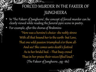 FORCED MURDER IN THE FAKEER OF
JUNGHEERA
• In ‘The Fakeer of Jungheera’, the concept of forced murder can be
clearly viewed while reading the funeral pyre scene in poetry.
• For example, after the chorus of Brahmins-
“Here was a heroine’s choice- she nobly strove
With all that bound her to the earth- but Love,
That one wild passion triumphed o’er them all-
And see! She comes unto death’s festival
As to her bridal bed. –That busy crowd
Thus in her praise their voices lifted loud;”
(The Fakeer of Jungheera , pg- 182)
 