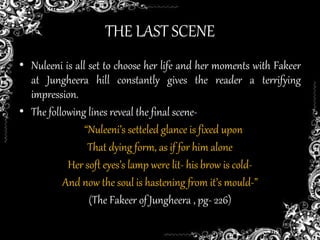 THE LAST SCENE
• Nuleeni is all set to choose her life and her moments with Fakeer
at Jungheera hill constantly gives the reader a terrifying
impression.
• The following lines reveal the final scene-
“Nuleeni’s setteled glance is fixed upon
That dying form, as if for him alone
Her soft eyes’s lamp were lit- his brow is cold-
And now the soul is hastening from it’s mould-”
(The Fakeer of Jungheera , pg- 226)
 