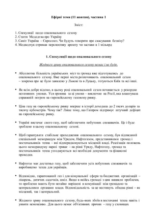 Ефірні теми (11 жовтня), частина 1
Зміст:
1. Спекуляції щодо опалювального сезону
2. Стаття Медедєва про Україну
3. Саміт Україна – Євросоюз. Чи будуть говорити про скасування безвізу?
4. Медведчук отримав перспективу арешту чи застави в 1 мільярд
1. Спекуляції щодо опалювального сезону
Жодного зриву опалювального сезону немає і не буде.
• Абсолютна більшість українських міст та громад вже підготувались до
опалювального сезону. Вже перші міста розпочинають опалювальний сезон
– зокрема про це було заявлено у Львові та в Луцьку, готуються Київ та всі інші.
• Як всім добре відомо, в цьому році опалювальний сезон починається у рекордно
негативних умовах. Уся провина за ці умови – виключно на Росії, яка влаштувала
справжній погром на європейському газовому ринку.
• Ціна газу на європейському ринку вперше в історії доходила до 2 тисяч доларів за
тисячу кубометрів. Чому так? Лише тому, що Газпром підтримує штучний дефіцит
на європейському ринку.
• Україні вистачає свого газу, щоб забезпечити побутових споживачів. Це і буде
зроблено в цьому опалювальному сезоні.
• Щоб гарантувати стабільне проходження опалювального сезону, був підписаний
спеціальний меморандум між Урядом, Нафтогазом, представниками громад і
постачальників теппа – які підпорядковуються місцевій владі. Реалізація положень
цього меморандуму наразі триває – на рівні Уряду, Нафтогазу, громад та
постачальників тепла узгоджуються всі необхідні документи та фінансові
проводки.
• Нафтогаз має достатньо газу, щоб забезпечити усіх побутових споживачів та
виробництво тепла для українців.
• Відповідно, гарантований газ і для комунальної сфери та бюджетних організацій –
лікарень, дитячих садочків, шкіл. Якщо в якійсь громаді з цим виникли проблеми,
то проблеми мають бути негайно вирішені в комунікації між громадою та
центральними органами влади. Відповідальність за це нестимуть обидва рівні – як
місцевий, так і центральний.
• Жодного зриву опалювального сезону, будь-яких збоїв в постачанні тепла навіть і
уявити неможливо. Для цього немає об'єктивних причин – газу у сховищах
 