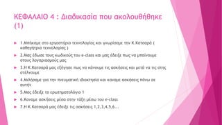 ΚΕΦΑΛΑΙΟ 4 : Διαδικασία που ακολουθήθηκε
(1)
 1.Μπήκαμε στο εργαστήριο τεχνολογίας και γνωρίσαμε την Κ.Κατσαρά (
καθηγήτρια τεχνολογίας )
 2.Μας έδωσε τους κωδικούς του e-class και μας έδειξε πως να μπαίνουμε
στους λογαριασμούς μας
 3.Η Κ.Κατσαρά μας εξήγησε πως να κάνουμε τις ασκήσεις και μετά να τις στης
στέλνουμε
 4.Μιλήσαμε για την πνευματική ιδιοκτησία και καναμε ασκήσεις πάνω σε
αυτήν
 5.Μας έδειξε το ερωτηματολόγιο 1
 6.Καναμε ασκήσεις μέσα στην τάξη μέσω του e-class
 7.Η Κ.Κατσαρά μας έδειξε τις ασκήσεις 1,2,3,4,5,6...
 