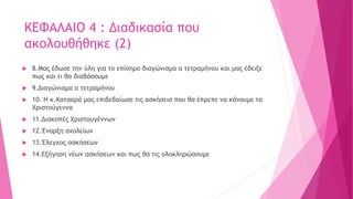 ΚΕΦΑΛΑΙΟ 4 : Διαδικασία που
ακολουθήθηκε (2)
 8.Μας έδωσε την ύλη για το επίσημο διαγώνισμα α τετραμήνου και μας έδειξε
πως και τι θα διαβάσουμε
 9.Διαγώνισμα α τετραμήνου
 10. Η κ.Κατσαρά μας επιβεβαίωσε τις ασκήσεισ που θα έπρεπε να κάνουμε τα
Χριστούγεννα
 11.Διακοπές Χριστουγέννων
 12.Έναρξη σχολείων
 13.Έλεγχος ασκήσεων
 14.Εξήγηση νέων ασκήσεων και πως θα τις ολοκληρώσουμε
 