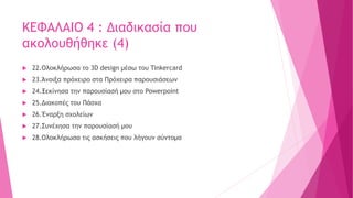 ΚΕΦΑΛΑΙΟ 4 : Διαδικασία που
ακολουθήθηκε (4)
 22.Ολοκλήρωσα το 3D design μέσω του Tinkercard
 23.Άνοιξα πρόχειρο στα Πρόχειρα παρουσιάσεων
 24.Ξεκίνησα την παρουσίασή μου στο Powerpoint
 25.Διακοπές του Πάσχα
 26.Έναρξη σχολείων
 27.Συνέχησα την παρουσίασή μου
 28.Ολοκλήρωσα τις ασκήσεις που λήγουν σύντομα
 