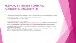 ΚΕΦΑΛΑΙΟ 5 : Ιστορική εξέλιξη του
ηλεκτρονικού υπολογιστή (1)
 10 Κεφάλαιο 5 Ιστορική εξέλιξη του αντικειμένου μελέτης
 Οι άνθρωποι επινόησαν κατά την αρχαιότητα και το Μεσαίωνα διάφορες συσκευές για να μετρούν τον χρόνο (όπως ήταν οι κλεψύδρες)ή για να μετρούν τις φαινόμενες μετακινήσεις των αστεριών ως
βοήθημα στα θαλάσσια ταξίδια τους (όπως ήταν ο Μηχανισμός των Αντικυθήρων) ή για άλλες χρήσεις. Πολλές από τις εφευρέσεις χάθηκαν, (π.χ. οι πολεμικές μηχανές του Αρχιμήδη).
 Με την πρόοδο των μαθηματικών, ειδικά μετά το 17ο αιώνα, έγινε προσπάθεια από κάποιους να κατασκευάσουν μηχανές υπολογισμών.
 Ο Τζον Νάπιερ (John Napier) το 1614 επινόησε μηχανή για υπολογισμό λογαρίθμων.
 Ο Γουίλλιαμ Ότρεντ (William Oughtred) το 1625 επινόησε τον λογαριθμικό κανόνα.
 Ο Μπλεζ Πασκάλ (Blaise Pascal) το 1642 κατασκεύασε μηχανή για προσθαφαιρέσεις.
 Ο Ζοζέφ Μαρί Ζακάρ (Josheph Marie Jackard), Γάλλος μηχανικός, επινόησε το 1801 μια υφαντική μηχανή με διάτρητες μεταλλικές κάρτες, που καθοδηγούσαν τη μηχανή να πλέκει διάφορα σχέδια, και
τα υφάσματα που γίνονται με αυτό τον τρόπο ύφανσης φέρουν μέχρι σήμερα το όνομά του. Με αλλαγή των μεταλλικών καρτών άλλαζε το σχέδιο της πλέξης.
 Το 1848 ο Τζορτζ Μπουλ (George Boole) επινόησε την άλγεβρα που φέρει το όνομά του: Άλγεβρα Μπουλ. Εφαρμογές της βρίσκουμε στα ψηφιακά κυκλώματα, στους λογικούς συλλογισμούς και
πρακτικά σε κάθε πρόγραμμα Η/Υ.
 Ο Βρετανός μαθηματικός Τσαρλς Μπάμπατζ (Charles Babbage) το 1871 σχεδίασε την Αναλυτική μηχανή του. Η μηχανή δεν μπορούσε να κατασκευαστεί με την τεχνολογία εκείνης της εποχής επειδή
απαιτούσε πολύ μεγαλύτερη ακρίβεια αλλά, όπως εξήγησε η κόρη του Λόρδου Βύρωνα, η προικισμένη μαθηματικός και πρώτη προγραμματίστρια υπολογιστών Άντα Λάβλεϊς (Ada Lovelace), ήταν τόσο
πολυδύναμη που θα είχε ανυπολόγιστη αξία αργότερα.
 Το 1890 ο Αμερικανός μηχανικός Χέρμαν Χόλεριθ (Herman Hollerith) σκέφθηκε να χρησιμοποιήσει χάρτινες διάτρητες κάρτες, χρησιμοποιώντας την ιδέα του Ζακάρ, με διατρήσεις που να συμβολίζουν
γράμματα και αριθμούς, για να επιτύχει μικρότερους χρόνους επεξεργασίας της κρατικής απογραφής των Η.Π.Α., με μεγάλη επιτυχία.
 Ο Βάνεβαρ Μπους (Vannevar Bush) το 1930 έφτιαξε τον διαφορικό αναλυτή που χρησιμοποιήθηκε κατά τον Δεύτερο Παγκόσμιο Πόλεμο.
 Η μηχανή Z3, που έφτιαξε ο Γερμανός μηχανικός Κόνραντ Τσούζε (Konrad Zuse) το 1941, ήταν η πρώτη που χρησιμοποιούσε το δυαδικό σύστημα αρίθμησης.(wikipedia: Ιστορική εξέλιξη)
 