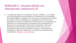 ΚΕΦΑΛΑΙΟ 5 : Ιστορική εξέλιξη του
ηλεκτρονικού υπολογιστή (2)
 Το ταξίδι στον κόσμο των υπολογιστών ξεκινάει το 2200π.χ. με τον Άβακα
στην αρχαία Βαβυλώνα και συνεχίζεται με τον Μηχανισμό των Αντικυθήρων
στην Αρχαία Ελλάδα. Συνεχίζεται τον 17ο αιώνα με τις υπολογιστικές μηχανές
των Pascal, Leibniz και Babbage και να κορυφωθεί τον 20ο αιώνα με τη
δημιουργία των πρώτων υπολογιστών με λυχνίες κενού, την ανακάλυψη των
transistor και των oλοκληρωμένων κυκλωμάτων που σηματοδότησαν τη
δημιουργία των προσωπικών ηλεκτρονικών υπολογιστών. Κάπως έτσι
φτάνουμε στα τέλη του 20ου και στις αρχές του 21ου αιώνα και την
τεχνολογική έκρηξη που μας έχει δώσει το Ίντερνετ, τους σύγχρονους
σταθερούς και φορητούς υπολογιστές, τα τάμπλετ και τα έξυπνα κινητά
(smartphone). (dimpapp: ιστορικη εξελιξη)
 