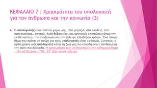 ΚΕΦΑΛΑΙΟ 7 : Χρησιμότητα του υπολογιστή
για τον άνθρωπο και την κοινωνία (3)
 Ο υπολογιστής είναι παντού γύρω μας . Στα μαγαζιά, στα σχολεία, στα
πανεπιστήμια… παντού. Αυτό βέβαια έχει και αρνητικές επιπτώσεις όπως την
επιθετικότητα, την αποξένωση και την έλλειψη ελεύθερου χρόνου. Ένα ακόμη
θέμα που πρέπει να πούμε για τους υπολογιστές είναι ο εθισμός. Συνεπώς, η
ορθή χρήση ενός υπολογιστή κάνει τη ζωή μας πιο εύκολη ενώ η λανθασμένη
την κάνει πιο δύσκολη. Η χρησιμότητα των υπολογιστών στην καθημερινότητα
– 19ο ΔΣ Πατρών – ΤΠΕ – Ε1′ τάξη (e-me.edu.gr)
 