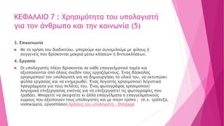ΚΕΦΑΛΑΙΟ 7 : Χρησιμότητα του υπολογιστή
για τον άνθρωπο και την κοινωνία (5)
3. Επικοινωνία
 Με τη χρήση του διαδικτύου, μπορούμε και συνομιλούμε με φίλους ή
συγγενείς που βρίσκονται μακριά μέσω κλήσεων ή βιντεοκλήσεων.
4. Εργασία
 Οι υπολογιστές πλέον βρίσκονται σε κάθε επαγγελματικό τομέα και
αξιοποιούνται από όλους σχεδόν τους εργαζόμενους. Ένας δάσκαλος
χρησιμοποιεί τον υπολογιστή για να δημιουργήσει το υλικό του, να εκτυπώσει
φύλλα εργασίας και να ενημερωθεί. Ένας λογιστής χρησιμοποιεί λογιστικά
προγράμματα για τους πελάτες του. Ένας φωτογράφος χρησιμοποιεί
λογισμικά επεξεργασίας εικόνας για να επεξεργαστεί τις φωτογραφίες που
τραβάει. Μπορείτε να σκεφτείτε κι άλλα επαγγέλματα ή επαγγελματικούς
χώρους που αξιοποιούν τους υπολογιστές και με ποιον τρόπο ; (π.χ. τράπεζα,
νοσοκομείο, εργοστάσιο) Χρήσεις του υπολογιστή - Dimpapp
 
