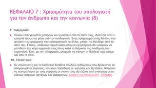 ΚΕΦΑΛΑΙΟ 7 : Χρησιμότητα του υπολογιστή
για τον άνθρωπο και την κοινωνία (8)
9. Τηλεργασία
 Πολλοί επαγγελματίες μπορούν να εργαστούν από το σπίτι τους, ιδιαίτερα όταν η
εργασία τους είναι μέσα από τον υπολογιστή. Ένας προγραμματιστής λοιπόν, που
φτιάχνει τις εφαρμογές που χρησιμοποιούν οι άλλοι, μπορεί να δουλέψει από το
σπίτι του. Επίσης, υπάρχουν περιπτώσεις όπου οι εργαζόμενοι δεν μπορούν να
μεταβούν στο χώρο εργασίας τους όπως κατά τη διάρκεια της πανδημίας του
κορονοϊού. Έτσι, με την τηλεργασία, μπορούν να κάνουν τη δουλειά τους ακόμα
και από το σπίτι.
10. Τηλεϊατρική
 Οι υπολογιστές και το διαδίκτυο βοηθάνε πολλούς ανθρώπους που βρίσκονται σε
απομονωμένες περιοχές, να έχουν πρόσβαση σε γιατρούς και εξετάσεις. Μπορούν
να συνομιλήσουν με τους γιατρούς οι οποίοι τους εξετάζουν από απόσταση μέσω
ειδικών ιατρικών οργάνων και εφαρμογών. Χρήσεις του υπολογιστή - Dimpapp
 