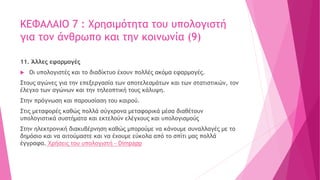ΚΕΦΑΛΑΙΟ 7 : Χρησιμότητα του υπολογιστή
για τον άνθρωπο και την κοινωνία (9)
11. Άλλες εφαρμογές
 Οι υπολογιστές και το διαδίκτυο έχουν πολλές ακόμα εφαρμογές.
Στους αγώνες για την επεξεργασία των αποτελεσμάτων και των στατιστικών, τον
έλεγχο των αγώνων και την τηλεοπτική τους κάλυψη.
Στην πρόγνωση και παρουσίαση του καιρού.
Στις μεταφορές καθώς πολλά σύγχρονα μεταφορικά μέσα διαθέτουν
υπολογιστικά συστήματα και εκτελούν ελέγχους και υπολογισμούς
Στην ηλεκτρονική διακυβέρνηση καθώς μπορούμε να κάνουμε συναλλαγές με το
δημόσιο και να αιτούμαστε και να έχουμε εύκολα από το σπίτι μας πολλά
έγγραφα. Χρήσεις του υπολογιστή - Dimpapp
 
