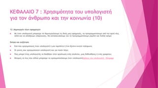 ΚΕΦΑΛΑΙΟ 7 : Χρησιμότητα του υπολογιστή
για τον άνθρωπο και την κοινωνία (10)
12. Δημιουργία νέων εφαρμογών
 Με έναν υπολογιστή μπορούμε να δημιουργήσουμε τις δικές μας εφαρμογές, να προγραμματίσουμε από την αρχή νέες
αλλά και να αλλάξουμε υπάρχουσες. Να κατασκευάσουμε και να προγραμματίσουμε ρομπότ και πολλά ακόμη
Σκέψη και συζήτηση
 Εσύ που χρησιμοποιείς έναν υπολογιστή ή μία ταμπλέτα ή ένα έξυπνο κινητό τηλέφωνο;
 Οι γονείς σου χρησιμοποιούν υπολογιστή και για ποιόν λόγο;
 Πώς μπορεί ένας υπολογιστής να βοηθήσει στην οργάνωση ενός σχολείου, μιας βιβλιοθήκης ή ενός γραφείου;
 Μπορείς να πεις που αλλού μπορούμε να χρησιμοποιήσουμε έναν υπολογιστήΧρήσεις του υπολογιστή - Dimpapp
 