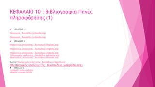 ΚΕΦΑΛΑΙΟ 10 : Βιβλιογραφία-Πηγές
πληροφόρησης (1)
 ΚΕΦΑΛΑΙΟ 1:
Επικοινωνία - Βικιπαίδεια (wikipedia.org)
Επικοινωνία - Βικιπαίδεια (wikipedia.org)
 ΚΕΦΑΛΑΙΟ 2:
Ηλεκτρονικός υπολογιστής - Βικιπαίδεια (wikipedia.org)
Ηλεκτρονικός υπολογιστής - Βικιπαίδεια (wikipedia.org)
Ηλεκτρονικός υπολογιστής - Βικιπαίδεια (wikipedia.org)
Ηλεκτρονικός υπολογιστής - Βικιπαίδεια (wikipedia.org)
Ηλεκτρονικός υπολογιστής - Βικιπαίδεια (wikipedia.org)
Εικόνες:Ηλεκτρονικός υπολογιστής - Βικιπαίδεια (wikipedia.org)
Ηλεκτρονικός υπολογιστής - Βικιπαίδεια (wikipedia.org)
 ΚΕΦΑΛΑΙΟ 5:
.(wikipedia: Ιστορική εξέλιξη)
(dimpapp: ιστορικη εξελιξη)
 