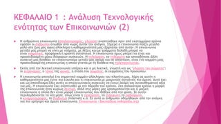 ΚΕΦΑΛΑΙΟ 1 : Ανάλυση Τεχνολογικής
ενότητας των Επικοινωνιών (2)
 Η ανθρώπινη επικοινωνία (σπηλαιογραφίες, γλώσσα) αναπτύχθηκε πριν από εκατομμύρια χρόνια
εφόσον οι άνθρωποι ένιωθαν από νωρίς αυτήν την ανάγκη. Σήμερα η επικοινωνία παίζει μεγάλο
ρόλο στη ζωή μας αφού ολόκληρη η καθημερινότητά μας εξαρτάται από αυτήν. Η επικοινωνία
μεταξύ μας μπορεί να γίνει με νοήματα, με λέξεις και με γράμματα δηλαδή μπορεί να
είναι νοηματική, προφορική ή γραπτή αντίστοιχα. Η επικοινωνία όμως μπορεί να είναι και
προσχεδιασμένη μέσω διάφορων συσκευών. Η τηλεόραση, το τηλέφωνο και οποιαδήποτε άλλη
συσκευή μας βοηθάει να επικοινωνούμε μεταξύ μας ακόμα και σε απόσταση, είναι ένα κομμάτι μιας
προσχεδιασμένης επικοινωνίας η οποία γίνεται με τη βοήθεια της τηλεπικοινωνίας.
 Εκτός από την λεκτική επικοινωνία υπάρχει και η μη λεκτική, γνωστή και ως "γλώσσα του σώματος":
οι χειρονομίες, ο τόνος της φωνής, η στάση του σώματος, οι εκφράσεις του προσώπου.
 Η επικοινωνία αποτελεί ένα σημαντικό κομμάτι ολόκληρου του πλανήτη μας. Χάρη σε αυτήν η
καθημερινότητα μας έγινε πιο εύκολη και η επικοινωνία με μακρινούς συγγενείς πιο άμεση. Αυτό έχει
και ως αποτέλεσμα όλες αυτές οι επικοινωνιακές συσκευές να έχουν ακόμα και συναισθηματική αξία
για μας. Η επικοινωνία έχει αναπτυχθεί με την πάροδο του χρόνου. Στα παλαιότερα χρόνια η μορφή
της επικοινωνίας ήταν κυρίως λεκτική, αλλά στις μέρες μας χρησιμοποιείται και η μαζική
επικοινωνία η οποία δεν είναι μορφή επικοινωνίας που δόθηκε από την φύση. Σε αυτήν
περιλαμβάνονται τα νέα μέσα, όπως είναι η τηλεόραση, το τηλέφωνο,το ραδιόφωνο,
ο κινηματογράφος, το διαδίκτυο (Internet) κ.ά. Σε αυτά οι άνθρωποι οδηγήθηκαν από την ανάγκη
για πιο γρήγορη και άμεση επικοινωνία. Επικοινωνία - Βικιπαίδεια (wikipedia.org)
 