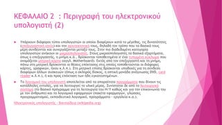 ΚΕΦΑΛΑΙΟ 2 : Περιγραφή του ηλεκτρονικού
υπολογιστή (2)
 Υπάρχουν διάφοροι τύποι υπολογιστών οι οποίοι διαφέρουν κατά το μέγεθος, τις δυνατότητες
(επεξεργαστική ισχύς) και την αρχιτεκτονική τους, δηλαδή τον τρόπο που τα βασικά τους
μέρη συνδέονται και συνεργάζονται μεταξύ τους. Στην πιο διαδεδομένη κατηγορία
υπολογιστών ανήκουν οι μικροϋπολογιστές. Στους μικροϋπολογιστές τα βασικά εξαρτήματα,
όπως ο επεξεργαστής, η μνήμη κ.ά., βρίσκονται τοποθετημένα σ' ένα τυπωμένο κύκλωμα που
ονομάζεται μητρική κάρτα (αγγλ. Motherboard). Εκτός από τον επεξεργαστή και τη μνήμη,
πάνω στη μητρική βρίσκονται οι θέσεις επέκτασης στις οποίες τοποθετούνται οι διάφορες
κάρτες, γραφικών, ήχου κ.λ.π.). Στη μητρική επίσης βρίσκονται υποδοχές για τη σύνδεση
διαφόρων άλλων συσκευών (όπως ο σκληρός δίσκος, η οπτική μονάδα ανάγνωσης DVD, card
reader κ.λ.π.), ή και προς επέκταση των ήδη εγκατεστημένων.
 Το λογισμικό του υπολογιστή αποτελείται από τα απαραίτητα προγράμματα που δίνουν τις
κατάλληλες εντολές, για να λειτουργεί το υλικό μέρος. Συνίσταται δε από το λειτουργικό
σύστημα (το βασικό πρόγραμμα για τη λειτουργία του Η/Υ καθώς και για την επικοινωνία του
με τον άνθρωπο) και το λογισμικό εφαρμογών (πακέτα εφαρμογών, γλώσσες
προγραμματισμού, εκπαιδευτικό λογισμικό, προγράμματα – εργαλεία κ.α.).
Ηλεκτρονικός υπολογιστής - Βικιπαίδεια (wikipedia.org)
 