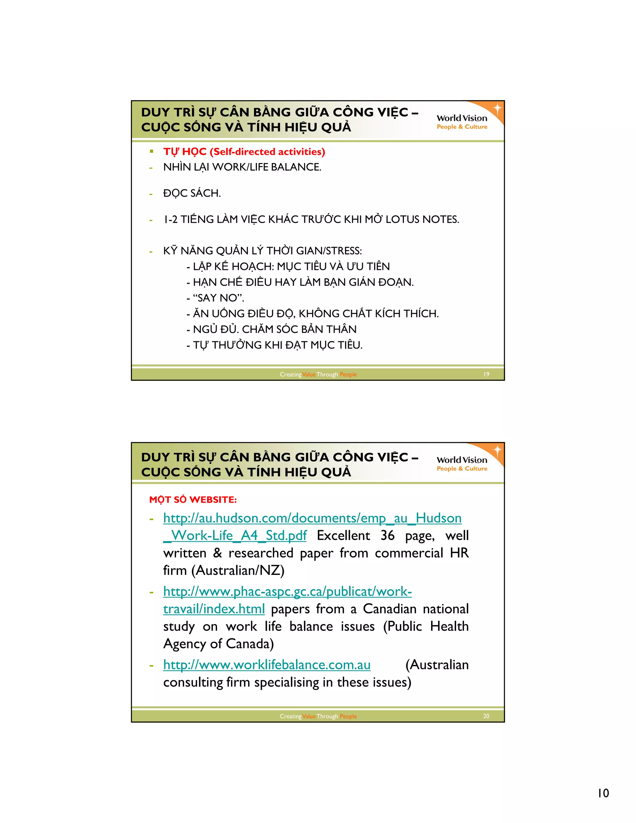 10
CreatingValue Through People 19
DUY TRÌ S CÂN B NG GI A CÔNG VI C –
CU C S NG VÀ TÍNH HI U QU
T H C (Self-directed activities)
- NHÌN L I WORK/LIFE BALANCE.
- C SÁCH.
- 1-2 TI NG LÀM VI C KHÁC TRƯ C KHI M LOTUS NOTES.
- K NĂNG QU N LÝ TH I GIAN/STRESS:
- L P K HO CH: M C TIÊU VÀ ƯU TIÊN
- H N CH I U HAY LÀM B N GIÁN O N.
- “SAY NO”.
- ĂN U NG I U , KHÔNG CH T KÍCH THÍCH.
- NG . CHĂM SÓC B N THÂN
- T THƯ NG KHI T M C TIÊU.
CreatingValue Through People 20
DUY TRÌ S CÂN B NG GI A CÔNG VI C –
CU C S NG VÀ TÍNH HI U QU
M T S WEBSITE:
- http://au.hudson.com/documents/emp_au_Hudson
_Work-Life_A4_Std.pdf Excellent 36 page, well
written & researched paper from commercial HR
firm (Australian/NZ)
- http://www.phac-aspc.gc.ca/publicat/work-
travail/index.html papers from a Canadian national
study on work life balance issues (Public Health
Agency of Canada)
- http://www.worklifebalance.com.au (Australian
consulting firm specialising in these issues)
 