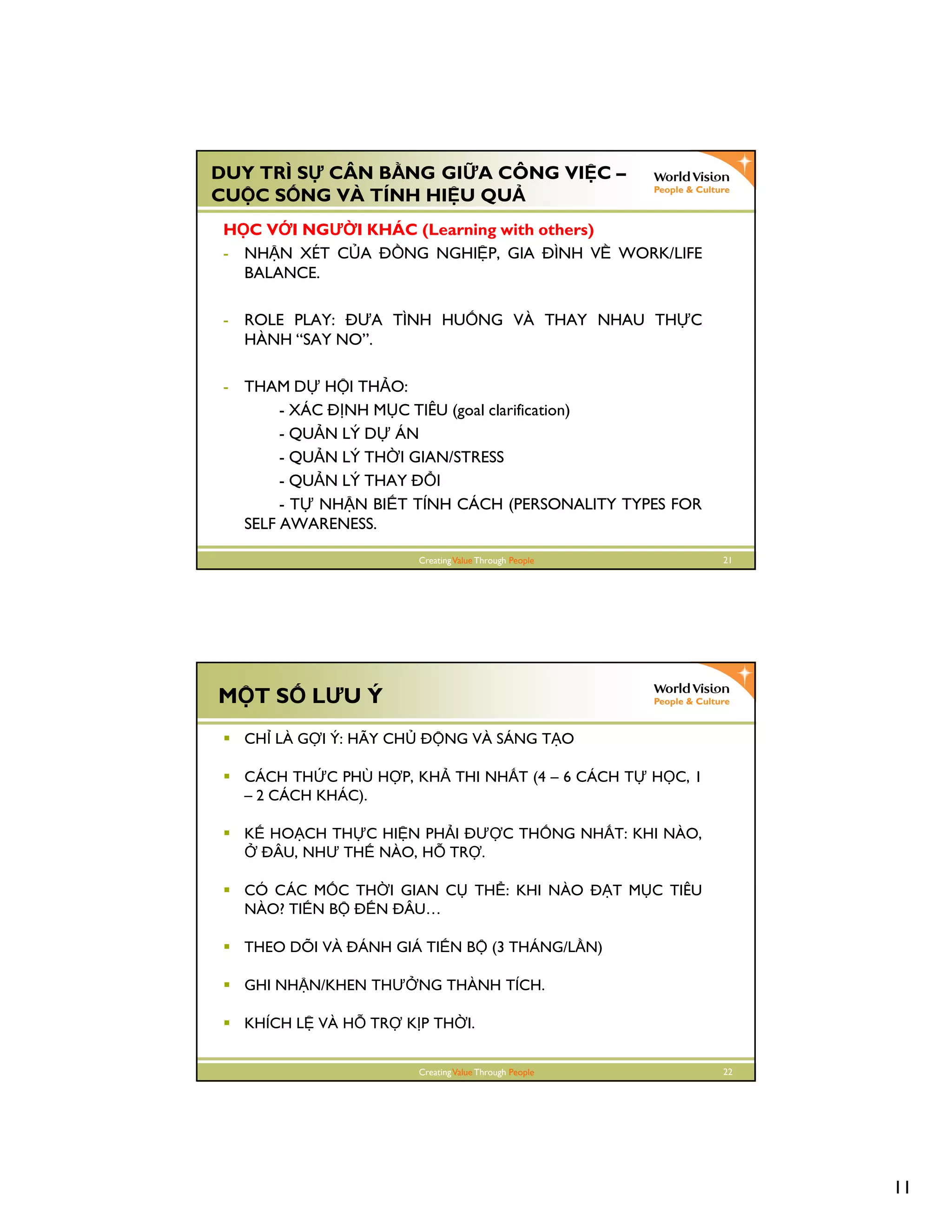 11
CreatingValue Through People 21
DUY TRÌ S CÂN B NG GI A CÔNG VI C –
CU C S NG VÀ TÍNH HI U QU
H C V I NGƯ I KHÁC (Learning with others)
- NH N XÉT C A NG NGHI P, GIA ÌNH V WORK/LIFE
BALANCE.
- ROLE PLAY: ƯA TÌNH HU NG VÀ THAY NHAU TH C
HÀNH “SAY NO”.
- THAM D H I TH O:
- XÁC NH M C TIÊU (goal clarification)
- QU N LÝ D ÁN
- QU N LÝ TH I GIAN/STRESS
- QU N LÝ THAY I
- T NH N BI T TÍNH CÁCH (PERSONALITY TYPES FOR
SELF AWARENESS.
CreatingValue Through People 22
M T S LƯU Ý
CH LÀ G I Ý: HÃY CH NG VÀ SÁNG T O
CÁCH TH C PHÙ H P, KH THI NH T (4 – 6 CÁCH T H C, 1
– 2 CÁCH KHÁC).
K HO CH TH C HI N PH I Ư C TH NG NH T: KHI NÀO,
ÂU, NHƯ TH NÀO, H TR .
CÓ CÁC M C TH I GIAN C TH : KHI NÀO T M C TIÊU
NÀO? TI N B N ÂU…
THEO DÕI VÀ ÁNH GIÁ TI N B (3 THÁNG/L N)
GHI NH N/KHEN THƯ NG THÀNH TÍCH.
KHÍCH L VÀ H TR K P TH I.
 
