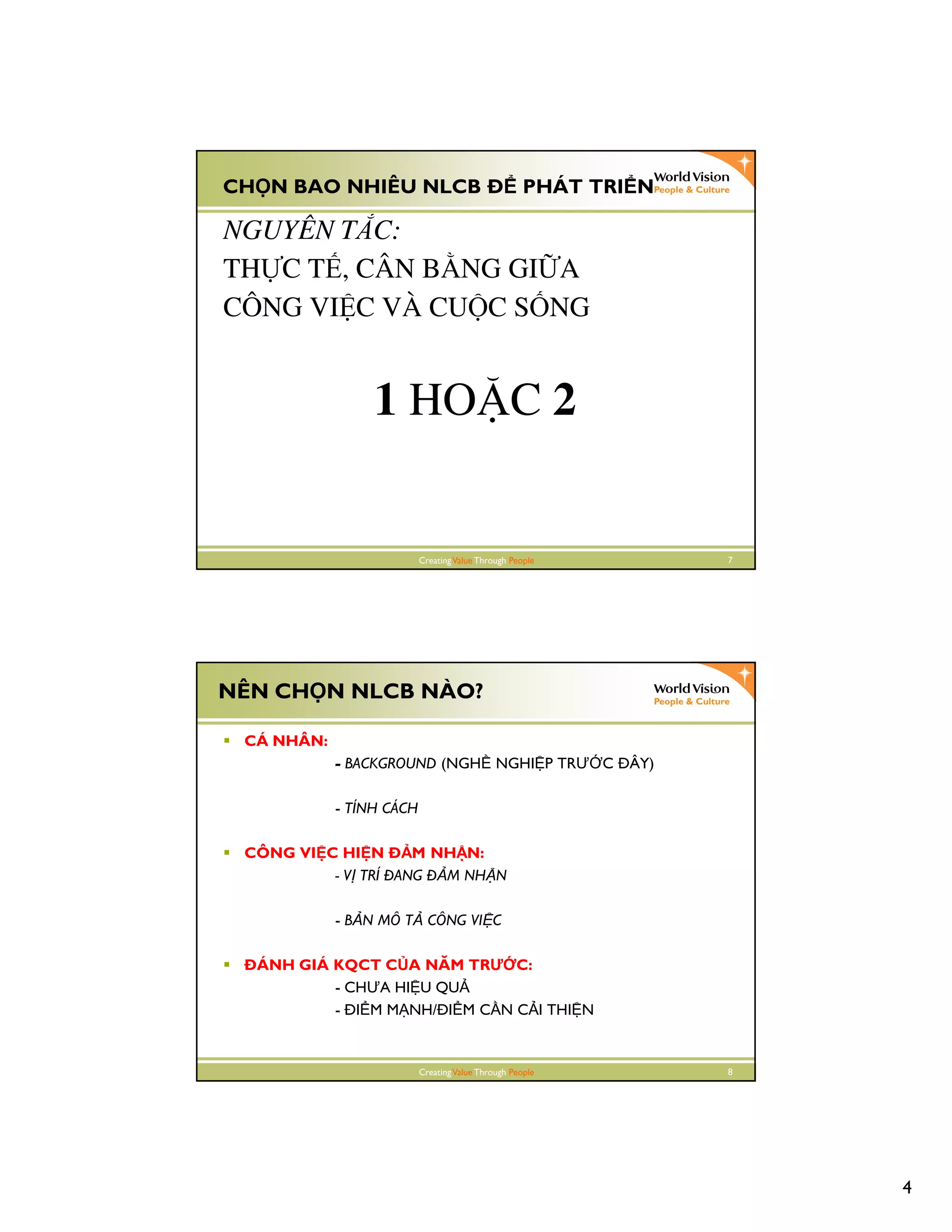 4
CreatingValue Through People 7
CH N BAO NHIÊU NLCB PHÁT TRI N
NGUYÊN TẮC:
THỰC TẾ, CÂN BẰNG GIỮA
CÔNG VIỆC VÀ CUỘC SỐNG
1 HOẶC 2
CreatingValue Through People 8
NÊN CH N NLCB NÀO?
CÁ NHÂN:
- BACKGROUND (NGH NGHI P TRƯ C ÂY)
- TÍNH CÁCH
CÔNG VI C HI N M NH N:
- V TRÍ ANG M NH N
- B N MÔ T CÔNG VI C
ÁNH GIÁ KQCT C A NĂM TRƯ C:
- CHƯA HI U QU
- I M M NH/ I M C N C I THI N
 