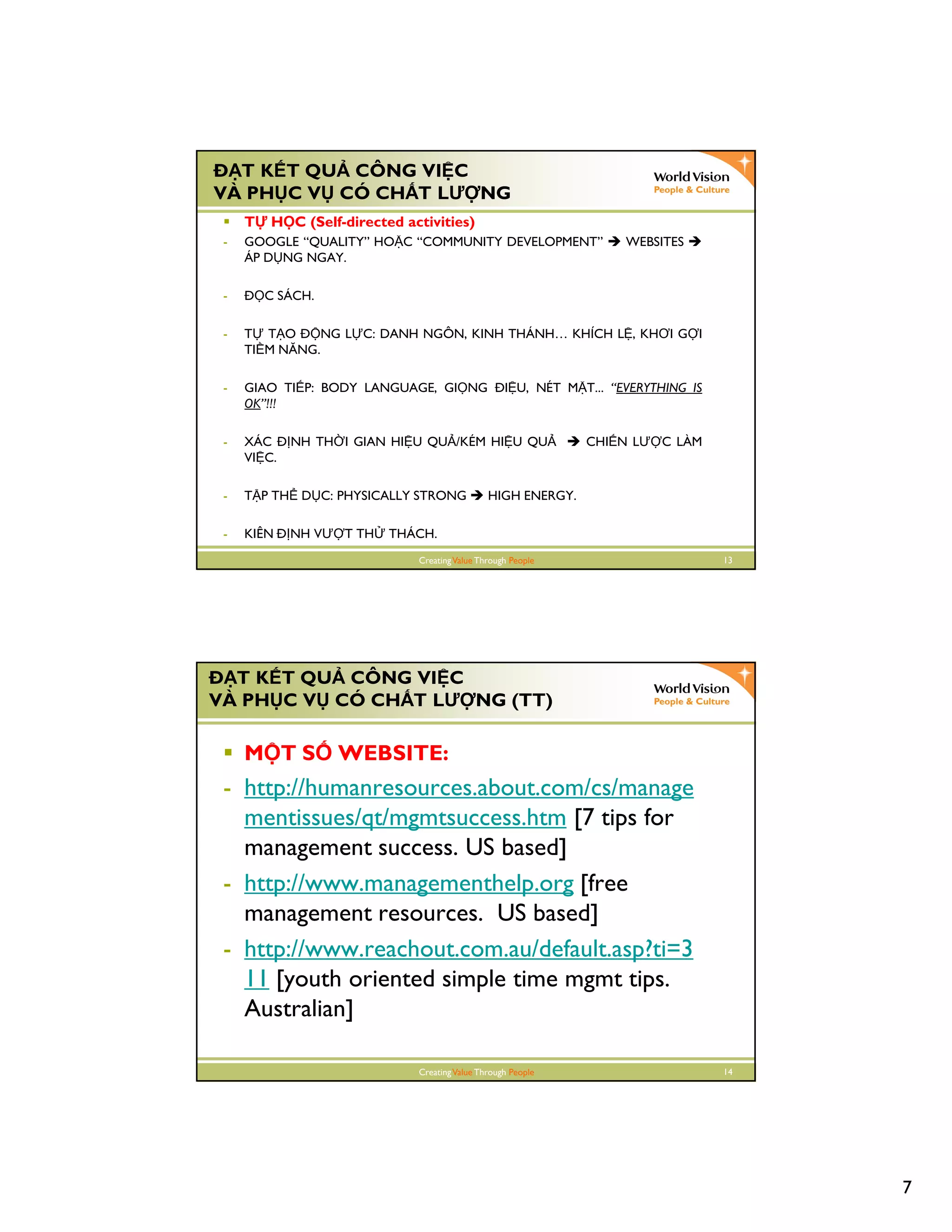 7
CreatingValue Through People 13
T K T QU CÔNG VI C
VÀ PH C V CÓ CH T LƯ NG
T H C (Self-directed activities)
- GOOGLE “QUALITY” HO C “COMMUNITY DEVELOPMENT” WEBSITES
ÁP D NG NGAY.
- C SÁCH.
- T T O NG L C: DANH NGÔN, KINH THÁNH… KHÍCH L , KHƠI G I
TI M NĂNG.
- GIAO TI P: BODY LANGUAGE, GI NG I U, NÉT M T... “EVERYTHING IS
OK”!!!
- XÁC NH TH I GIAN HI U QU /KÉM HI U QU CHI N LƯ C LÀM
VI C.
- T P TH D C: PHYSICALLY STRONG HIGH ENERGY.
- KIÊN NH VƯ T TH THÁCH.
CreatingValue Through People 14
T K T QU CÔNG VI C
VÀ PH C V CÓ CH T LƯ NG (TT)
M T S WEBSITE:
- http://humanresources.about.com/cs/manage
mentissues/qt/mgmtsuccess.htm [7 tips for
management success. US based]
- http://www.managementhelp.org [free
management resources. US based]
- http://www.reachout.com.au/default.asp?ti=3
11 [youth oriented simple time mgmt tips.
Australian]
 