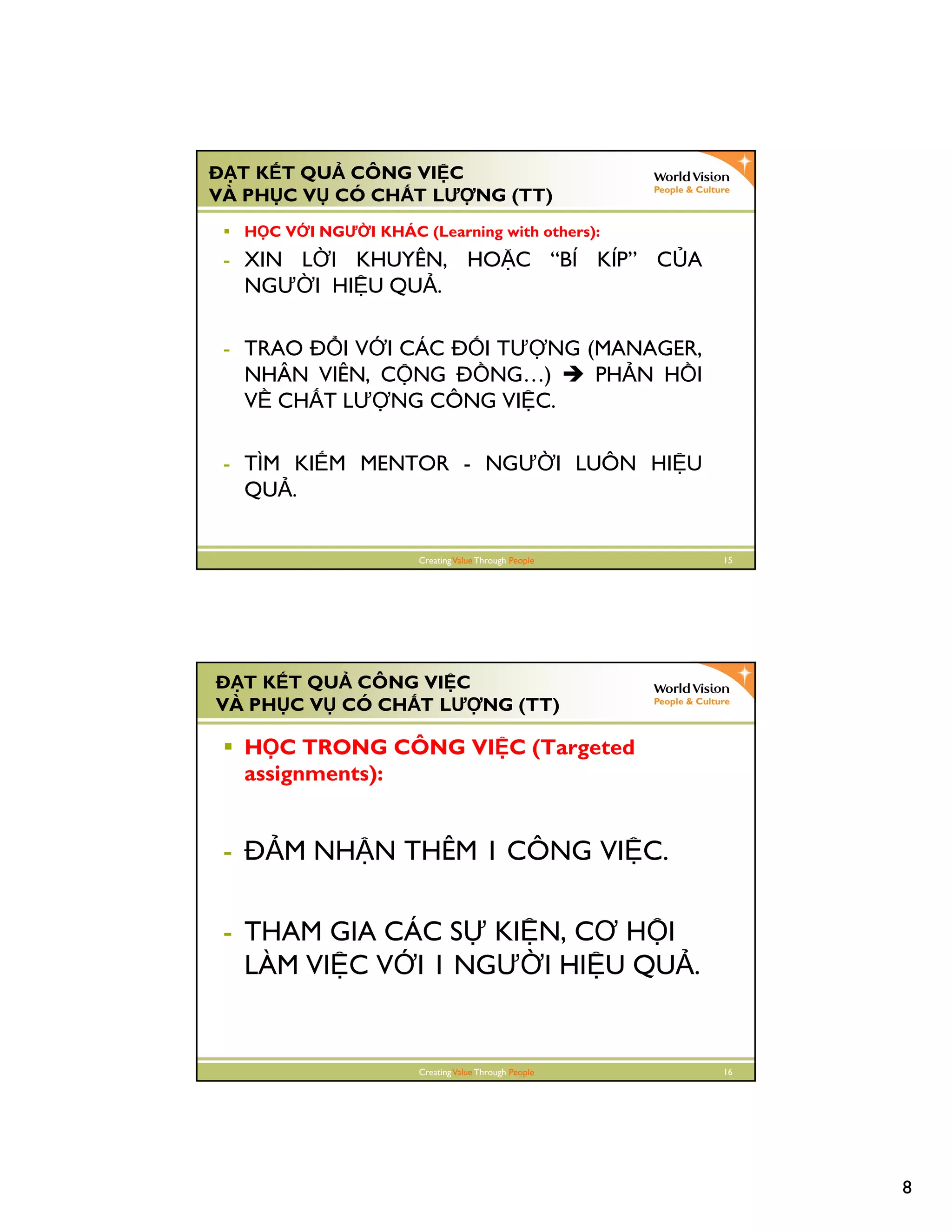 8
CreatingValue Through People 15
T K T QU CÔNG VI C
VÀ PH C V CÓ CH T LƯ NG (TT)
H C V I NGƯ I KHÁC (Learning with others):
- XIN L I KHUYÊN, HO C “BÍ KÍP” C A
NGƯ I HI U QU .
- TRAO I V I CÁC I TƯ NG (MANAGER,
NHÂN VIÊN, C NG NG…) PH N H I
V CH T LƯ NG CÔNG VI C.
- TÌM KI M MENTOR - NGƯ I LUÔN HI U
QU .
CreatingValue Through People 16
T K T QU CÔNG VI C
VÀ PH C V CÓ CH T LƯ NG (TT)
H C TRONG CÔNG VI C (Targeted
assignments):
- M NH N THÊM 1 CÔNG VI C.
- THAM GIA CÁC S KI N, CƠ H I
LÀM VI C V I 1 NGƯ I HI U QU .
 