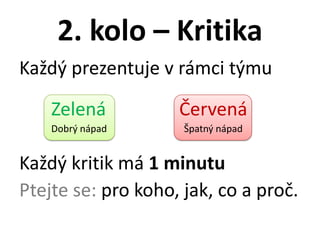 2. kolo – Kritika
Každý prezentuje v rámci týmu

    Zelená          Červená
    Dobrý nápad      Špatný nápad


Každý kritik má 1 minutu
Ptejte se: pro koho, jak, co a proč.
 