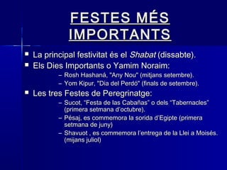 FESTES MÉSFESTES MÉS
IMPORTANTSIMPORTANTS
 La principal festivitat és elLa principal festivitat és el ShabatShabat (dissabte).(dissabte).
 Els Dies Importants o Yamim Noraim:Els Dies Importants o Yamim Noraim:
– Rosh Hashaná, "Any Nou" (mitjans setembre).Rosh Hashaná, "Any Nou" (mitjans setembre).
– Yom Kipur, "Dia del Perdó" (finals de setembre).Yom Kipur, "Dia del Perdó" (finals de setembre).
 Les tres Festes de Peregrinatge:Les tres Festes de Peregrinatge:
– Sucot, “Festa de las Cabañas” o dels “Tabernacles”Sucot, “Festa de las Cabañas” o dels “Tabernacles”
(primera setmana d’octubre).(primera setmana d’octubre).
– Pésaj, es commemora la sorida d’Egipte (primeraPésaj, es commemora la sorida d’Egipte (primera
setmana de juny)setmana de juny)
– Shavuot , es commemora l’entrega de la Llei a Moisés.Shavuot , es commemora l’entrega de la Llei a Moisés.
(mijans juliol)(mijans juliol)
 