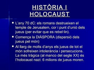 HISTÒRIA IHISTÒRIA I
HOLOCAUSTHOLOCAUST
 L’any 70 dC: els romans destrueixen elL’any 70 dC: els romans destrueixen el
temple de Jerusalem, cor i punt d’unió delstemple de Jerusalem, cor i punt d’unió dels
jueus (per evitar que es rebel·lin).jueus (per evitar que es rebel·lin).
 Comença la DIÀSPORA (dispersió delsComença la DIÀSPORA (dispersió dels
jueus pel món)jueus pel món)
 Al llarg de molts d’anys els jueus de tot elAl llarg de molts d’anys els jueus de tot el
món sofreixen intolerància i persecucions.món sofreixen intolerància i persecucions.
La més tràgica (al manco del segle XX) ésLa més tràgica (al manco del segle XX) és
l’holocaust nazi: 6 milions de jueus moren.l’holocaust nazi: 6 milions de jueus moren.
 