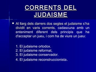 CORRENTS DELCORRENTS DEL
JUDAISMEJUDAISME
 Al llarg dels darrers dos segles el judaisme s’haAl llarg dels darrers dos segles el judaisme s’ha
dividit en varis corrents,dividit en varis corrents, cadascuna amb un
enteniment diferent dels principis que ha
d'acceptar un jueu, i com ha de viure un jueu::
1. El judaisme ortodox.
2. El judaisme reformat,
3. El judaisme conservador.
4. El judaisme reconstruccionista.
 