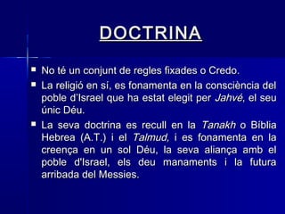 DOCTRINADOCTRINA
 No té un conjunt de regles fixades o Credo.No té un conjunt de regles fixades o Credo.
 La religió en sí, es fonamenta en la consciència delLa religió en sí, es fonamenta en la consciència del
poble d’Israel que ha estat elegit perpoble d’Israel que ha estat elegit per JahvéJahvé, el seu, el seu
únic Déu. únic Déu. 
 La seva doctrina es recull en laLa seva doctrina es recull en la TanakhTanakh o Bíbliao Bíblia
Hebrea (A.T.) i elHebrea (A.T.) i el Talmud,Talmud, i es fonamenta en lai es fonamenta en la
creença en un sol Déu, la seva aliança amb elcreença en un sol Déu, la seva aliança amb el
poble d'Israel, els deu manaments i la futurapoble d'Israel, els deu manaments i la futura
arribada del Messies.arribada del Messies.
 