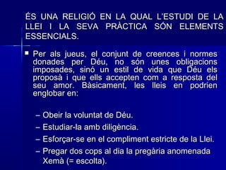  Per als jueus, el conjunt de creences i normesPer als jueus, el conjunt de creences i normes
donades per Déu, no són unes obligacionsdonades per Déu, no són unes obligacions
imposades, sinó un estil de vida que Déu elsimposades, sinó un estil de vida que Déu els
proposà i que ells accepten com a resposta delproposà i que ells accepten com a resposta del
seu amor. Bàsicament, les lleis en podrienseu amor. Bàsicament, les lleis en podrien
englobar en:englobar en:
– Obeir la voluntat de Déu.Obeir la voluntat de Déu.
– Estudiar-la amb diligència.Estudiar-la amb diligència.
– Esforçar-se en el compliment estricte de la Llei.Esforçar-se en el compliment estricte de la Llei.
– Pregar dos cops al dia la pregària anomenadaPregar dos cops al dia la pregària anomenada
Xemà (= escolta).Xemà (= escolta).
ÉS UNA RELIGIÓ EN LA QUAL L’ESTUDI DE LAÉS UNA RELIGIÓ EN LA QUAL L’ESTUDI DE LA
LLEI I LA SEVA PRÀCTICA SÓN ELEMENTSLLEI I LA SEVA PRÀCTICA SÓN ELEMENTS
ESSENCIALS.ESSENCIALS.
 