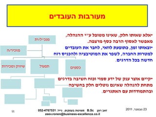 ‫מעורבות העובדים‬

                               ‫•אלא שאותו חלק, שאינו מטופל ע"י ההנהלה,‬
                ‫מנכ"ל/ית‬
                                         ‫מאפשר לאסוף הרבה כסף מרצפה.‬
  ‫מזכיר/ה‬
                              ‫•ובאותו זמן, כתופעת לוואי, לחבר את העובדים‬
                         ‫למטרות החברה, לשפר את המוטיבציה ולהכניס רוח‬
                                                      ‫חדשה בכל הדרגים.‬
‫שיווק ומכירות‬     ‫תפעול‬               ‫כספים‬

                              ‫•קיים אוצר ענק של ידע סמוי וכוח חשיבה בדרגים‬
                                   ‫מתחת להנהלה שאינם נוטלים חלק בחשיבה‬
                                                  ‫ובהתמודדות עם האתגרים.‬


                 ‫זאב רונן ‪ B.Sc‬מצוינות בעסקים. נייד: 1357674-250‬   ‫32 נובמבר, 1102‬
     ‫11‬
                      ‫‪zeev.ronen@business-excellence.co.il‬‬
 