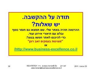 ‫תודה על ההקשבה.‬
              ‫יש שאלות?‬
     ‫ההרצאה תהיה באתר שלי. שם תמצאו גם חומר נוסף‬
                ‫ובלוג עם תיאורי אירוע ועוד.‬
              ‫כדי להיכנס לאתר חפשו בגוגל:‬
                ‫"מצוינות בעסקים זאב רונן"‬
                             ‫או‬
      ‫‪/http://www.business-excellence.co.il‬‬



‫03‬            ‫‪B.Sc‬מצוינות בעסקים. נייד: 1357674-250‬ ‫זאב רונן‬   ‫32 נובמבר, 1102‬
                   ‫‪zeev.ronen@business-excellence.co.il‬‬
 