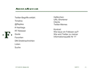 Agenda/Glossar 12/27/11 -   - Twitter-Begriffe erklärt: Timeline  @Replies  # Hashtags  RT Retweet  Quote  Favoriten  DM Direktnachrichten  Listen  Suche  Helferchen: URL-Shortener Clients  Twitter-Memes  Konkret: Wie baue ich Follower auf? Wie wird Twitter zu meiner  Informationsquelle Nr 1? 