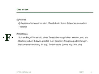 Glossar 12/27/11 -   - @Replies  @Replies oder Mentions sind öffentlich sichtbare Antworten an andere Twitterer  # Hashtags  Soll ein Begriff innerhalb eines Tweets hervorgehoben werden, wird ein Rautenzeichen # davor gesetzt, zum Beispiel: #pingpong oder #smgzh.  Beispielsweise wichtig für sog. Twitter-Walls (siehe http://hiltl.ch/)   