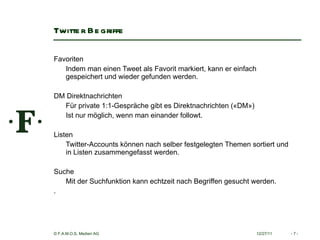 Twitter Begriffe Favoriten  Indem man einen Tweet als Favorit markiert, kann er einfach gespeichert und wieder gefunden werden.   DM Direktnachrichten  Für private 1:1-Gespräche gibt es Direktnachrichten («DM») Ist nur möglich, wenn man einander followt.    Listen  Twitter-Accounts können nach selber festgelegten Themen sortiert und in Listen zusammengefasst werden.    Suche  Mit der Suchfunktion kann echtzeit nach Begriffen gesucht werden. .   12/27/11 -   - 