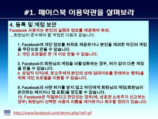 #1. 페이스북 이용약관을 살펴보라
4. 등록 및 계정 보안
Facebook 사용자는 본인의 실명과 정보를 제공해야 하며,
…회원님이 준수해야 할 약정은 다음과 같습니다.

   1. Facebook에 개인 정보를 허위로 제공하거나 본인을 제외한 타인의 계정
   을 무단으로 만들 수 없습니다.
   2. 개인 프로필은 한 개 이상 만들 수 없습니다.

   3. Facebook이 회원님의 계정을 비활성화하는 경우, 허가 없이 다른 계정
   을 만들 수 없습니다.
   4. 상업적 이익(예, 광고주에게 본인의 상태 업데이트를 판매하는 행위)을
   위해 개인 프로필을 이용할 수 없습니다.

   9. Facebook의 서면 허가를 받지 않고 타인에게 회원님의 계정(회원님이
   관리하는 페이지나 앱 포함)을 양도할 수 없습니다.
   10. Facebook은 적절하다고 판단되는 경우(예, 상표권 소유주가 신고하는
   경우) 회원님이 선택한 사용자 이름을 제거하거나 회수할 권리가 있습니다.

 http://www.facebook.com/terms.php?ref=pf
 