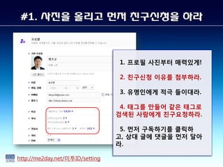 #1. 사짂을 올리고 먼저 친구신청을 하라



                                 1. 프로필 사진부터 매력있게!

                                 2. 친구싞청 이유를 첨부하라.

                                 3. 유명인에게 적극 들이대라.

                                  4. 태그를 만들어 같은 태그로
                                 검색된 사람에게 친구요청하라.

                                  5. 먼저 구독하기를 클릭하
                                 고, 상대 글에 댓글을 먼저 달아
                                 라.

http://me2day.net/미투ID/setting
 