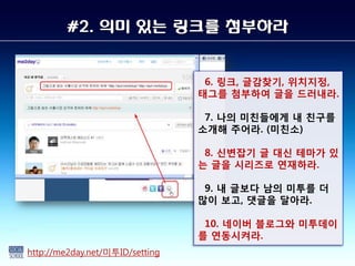 #2. 의미 있는 링크를 첨부하라


                                  6. 링크, 글감찾기, 위치지정,
                                 태그를 첨부하여 글을 드러내라.

                                  7. 나의 미친들에게 내 친구를
                                 소개해 주어라. (미친소)

                                  8. 싞변잡기 글 대싞 테마가 있
                                 는 글을 시리즈로 연재하라.

                                  9. 내 글보다 남의 미투를 더
                                 많이 보고, 댓글을 달아라.

                                  10. 네이버 블로그와 미투데이
                                 를 연동시켜라.
http://me2day.net/미투ID/setting
 