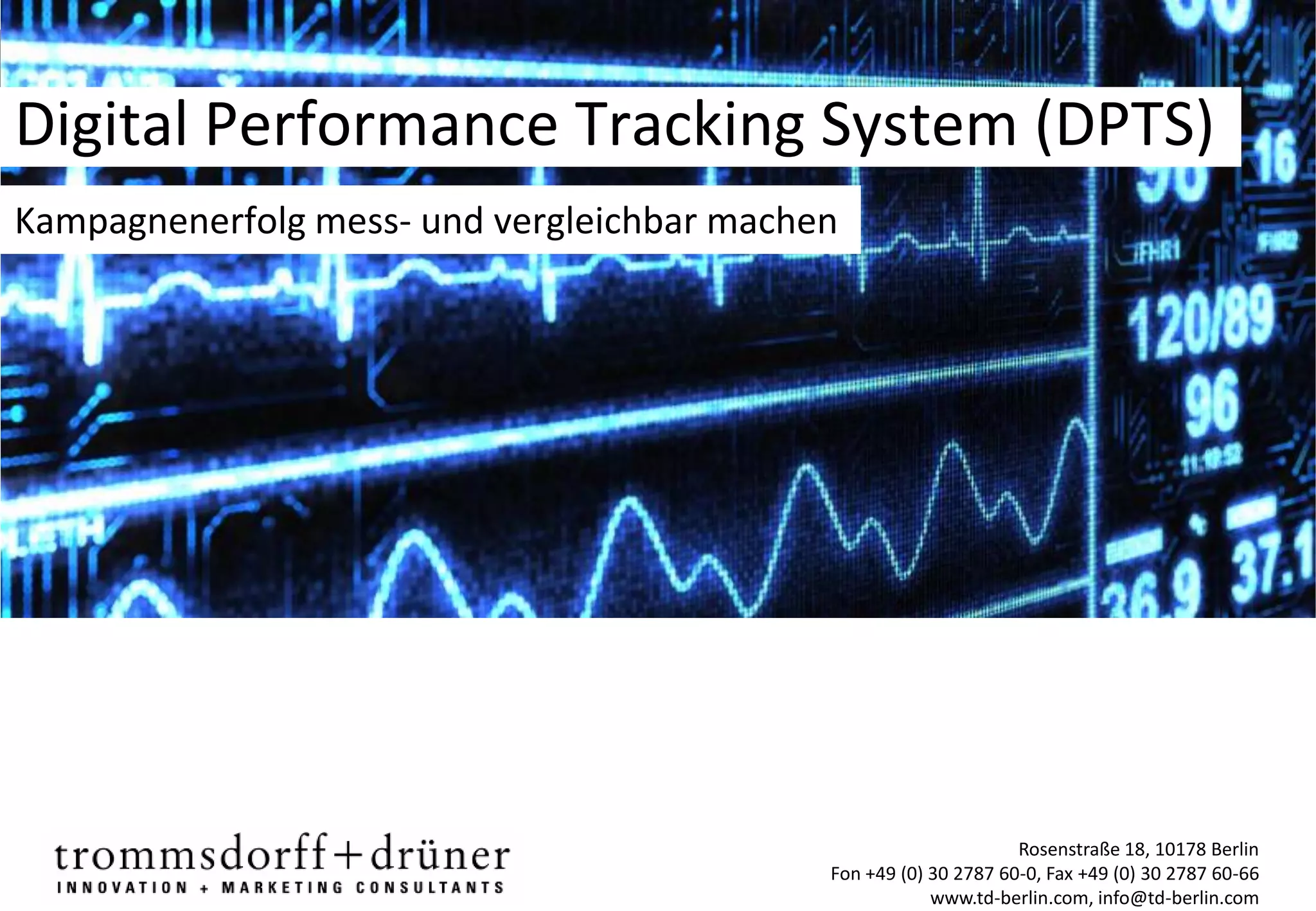Digital Performance Tracking System (DPTS)
Kampagnenerfolg mess- und vergleichbar machen




                                                                  Rosenstraße 18, 10178 Berlin
                                            Fon +49 (0) 30 2787 60-0, Fax +49 (0) 30 2787 60-66
                                                        www.td-berlin.com, info@td-berlin.com
 