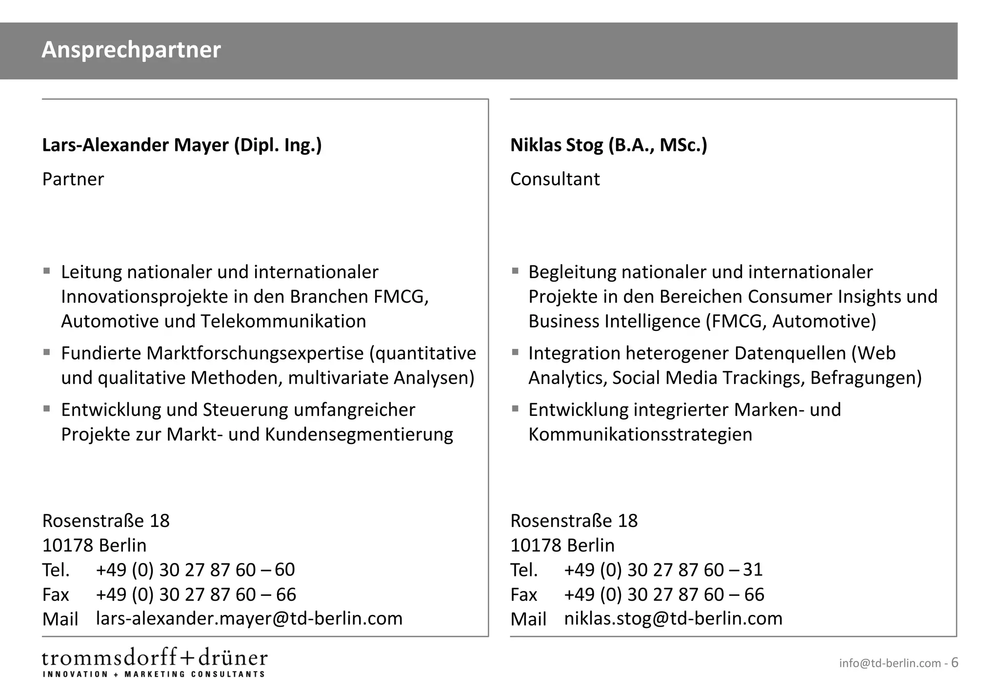 Ansprechpartner


Lars-Alexander Mayer (Dipl. Ing.)                    Niklas Stog (B.A., MSc.)
Partner                                              Consultant



 Leitung nationaler und internationaler              Begleitung nationaler und internationaler
  Innovationsprojekte in den Branchen FMCG,            Projekte in den Bereichen Consumer Insights und
  Automotive und Telekommunikation                     Business Intelligence (FMCG, Automotive)
 Fundierte Marktforschungsexpertise (quantitative    Integration heterogener Datenquellen (Web
  und qualitative Methoden, multivariate Analysen)     Analytics, Social Media Trackings, Befragungen)
 Entwicklung und Steuerung umfangreicher             Entwicklung integrierter Marken- und
  Projekte zur Markt- und Kundensegmentierung          Kommunikationsstrategien



Rosenstraße 18                                       Rosenstraße 18
10178 Berlin                                         10178 Berlin
Tel. +49 (0) 30 27 87 60 – 60                        Tel. +49 (0) 30 27 87 60 – 31
Fax +49 (0) 30 27 87 60 – 66                         Fax +49 (0) 30 27 87 60 – 66
Mail lars-alexander.mayer@td-berlin.com              Mail niklas.stog@td-berlin.com

                                                                                            info@td-berlin.com - 6
 