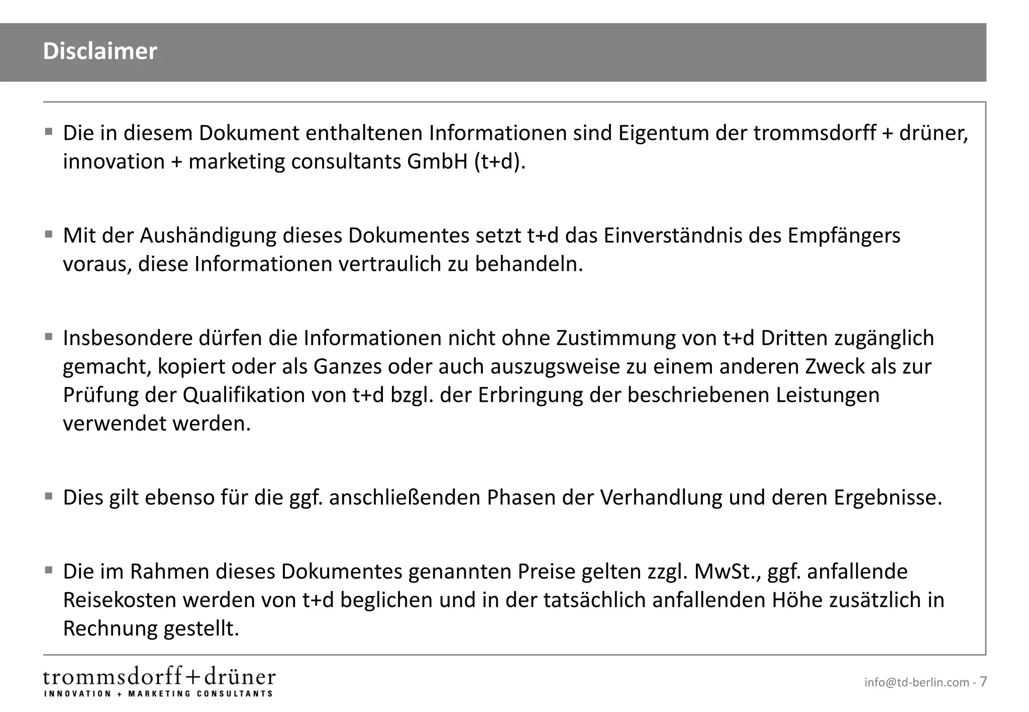 Disclaimer


 Die in diesem Dokument enthaltenen Informationen sind Eigentum der trommsdorff + drüner,
  innovation + marketing consultants GmbH (t+d).


 Mit der Aushändigung dieses Dokumentes setzt t+d das Einverständnis des Empfängers
  voraus, diese Informationen vertraulich zu behandeln.


 Insbesondere dürfen die Informationen nicht ohne Zustimmung von t+d Dritten zugänglich
  gemacht, kopiert oder als Ganzes oder auch auszugsweise zu einem anderen Zweck als zur
  Prüfung der Qualifikation von t+d bzgl. der Erbringung der beschriebenen Leistungen
  verwendet werden.


 Dies gilt ebenso für die ggf. anschließenden Phasen der Verhandlung und deren Ergebnisse.


 Die im Rahmen dieses Dokumentes genannten Preise gelten zzgl. MwSt., ggf. anfallende
  Reisekosten werden von t+d beglichen und in der tatsächlich anfallenden Höhe zusätzlich in
  Rechnung gestellt.

                                                                                   info@td-berlin.com - 7
 