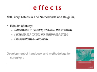 100 Story Tables in The Netherlands and Belgium. Results of study: Less feelings of isolation, loneliness and depression;  Increased self control and growing self esteem; Increase in social interaction. Development of handbook and methodology for caregivers )  effects 