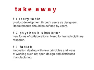 # 1 story table product development through users as designers. Requirements should be defined by users. # 2 psychosis simulator new forms of collaborations. Need for transdisciplinary research. # 3 fablab innovation dealing with new principles and ways  of working such as: open design and distributed  manufacturing. take away 
