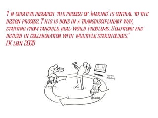 ‘ In creative research the process of ‘making’ is central to the design process. This is done in a transdisciplinary way, starting from tangible, real-world problems. Solutions are devised in collaboration with multiple stakeholders.’ (Klein 2001) 
