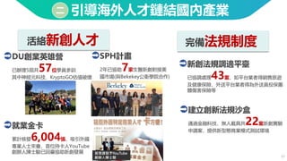 17
引導海外人才鏈結國內產業
二
活絡新創人才 完備法規制度
DU創業英雄營
已辦理5屆共57位學員參訓
其中神經元科技、KryptoGO估值破億
新創法規調適平臺
已協調處理43案，如平台業者得銷售旅遊
及健康保險，外送平台業者得為外送員投保團
體傷害保險等
建立創新法規沙盒
通過金融科技、無人載具共22案新創實驗
申請案，提供新型態商業模式測試環境
就業金卡
累計核發6,004張，吸引外國
專業人士來臺，首位持卡人YouTube
創辦人陳士駿已回臺協助新創發展 首張頒發予YouTube
創辦人陳士駿
SPH計畫
2年已協助7家生醫新創對接美
國市場(與Bekekey公衛學院合作)
 